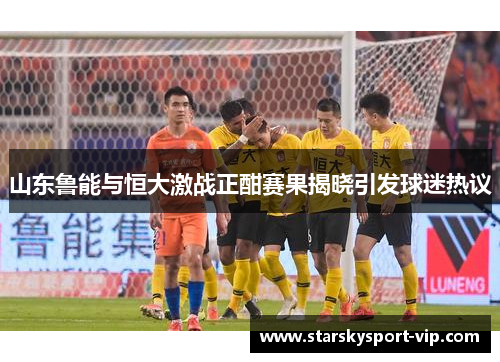 山东鲁能与恒大激战正酣赛果揭晓引发球迷热议